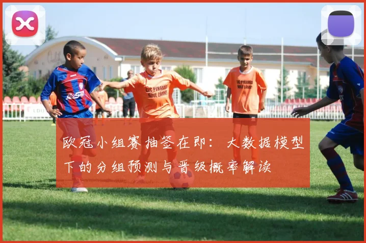 欧冠小组赛抽签在即：大数据模型下的分组预测与晋级概率解读