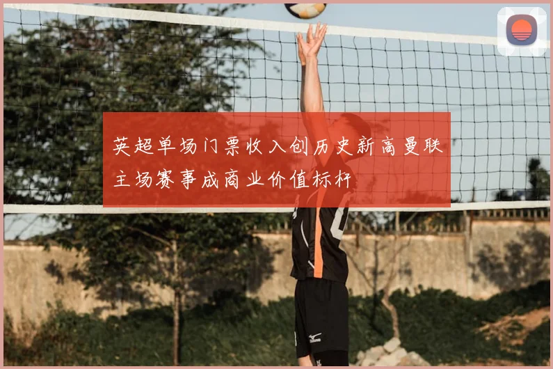 英超单场门票收入创历史新高曼联主场赛事成商业价值标杆