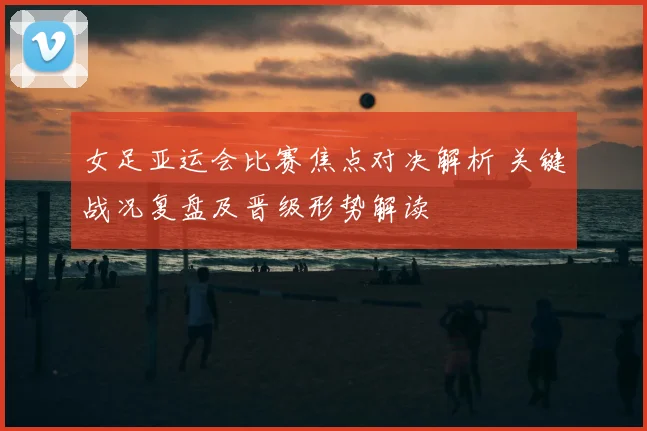 女足亚运会比赛焦点对决解析 关键战况复盘及晋级形势解读