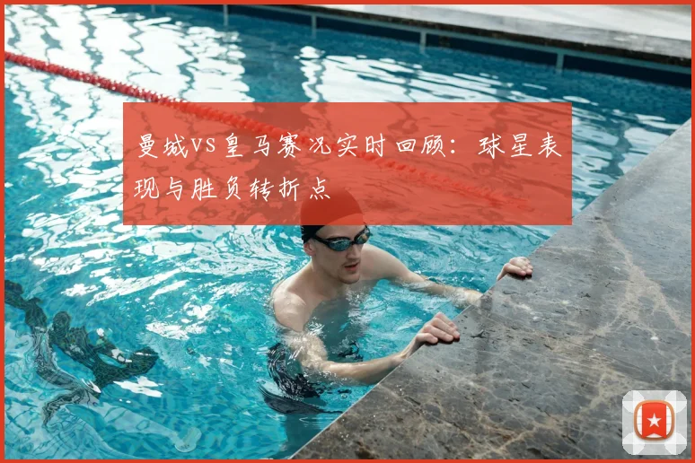曼城vs皇马赛况实时回顾：球星表现与胜负转折点