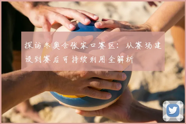 探访冬奥会张家口赛区：从赛场建设到赛后可持续利用全解析