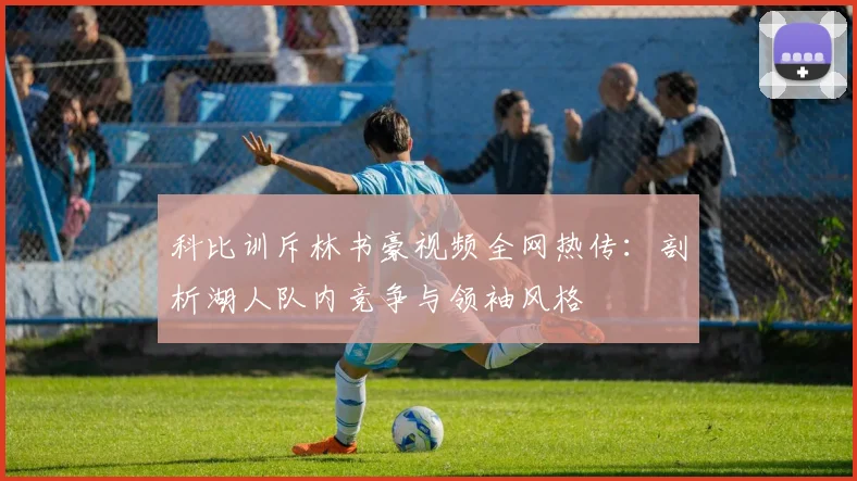 科比训斥林书豪视频全网热传：剖析湖人队内竞争与领袖风格