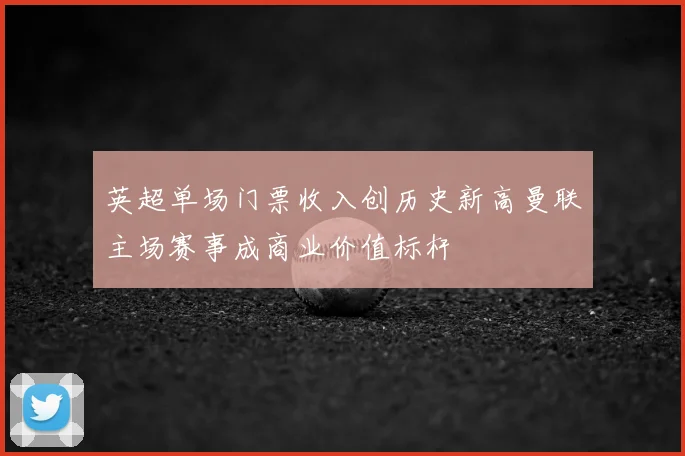 英超单场门票收入创历史新高曼联主场赛事成商业价值标杆